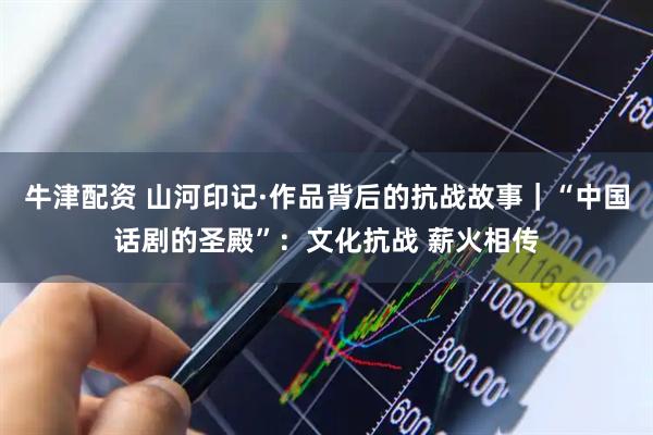 牛津配资 山河印记·作品背后的抗战故事｜“中国话剧的圣殿”：文化抗战 薪火相传