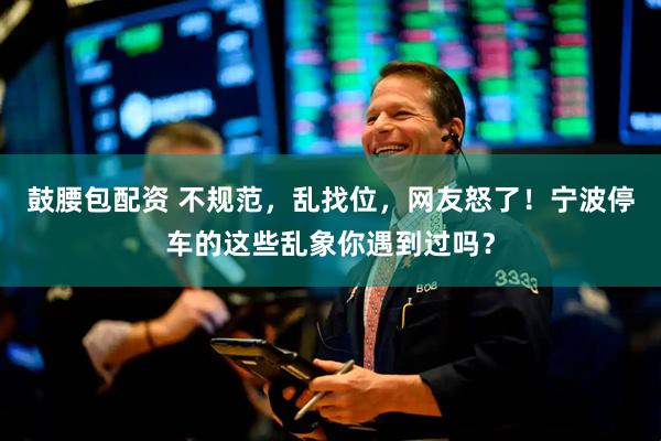 鼓腰包配资 不规范，乱找位，网友怒了！宁波停车的这些乱象你遇到过吗？