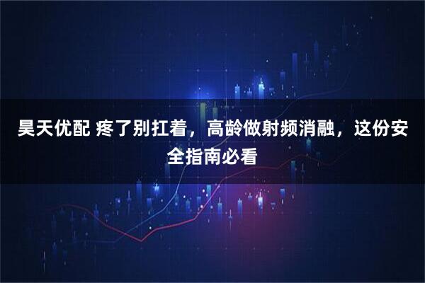 昊天优配 疼了别扛着,高龄做射频消融,这份安全指南必看