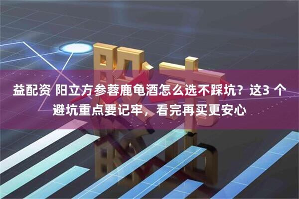益配资 阳立方参蓉鹿龟酒怎么选不踩坑？这3 个避坑重点要记牢，看完再买更安心