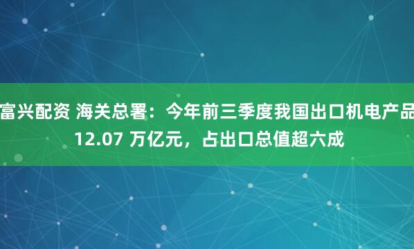 富兴配资 海关总署：今年前三季度我国出口机电产品 12.07 万亿元，占出口总值超六成
