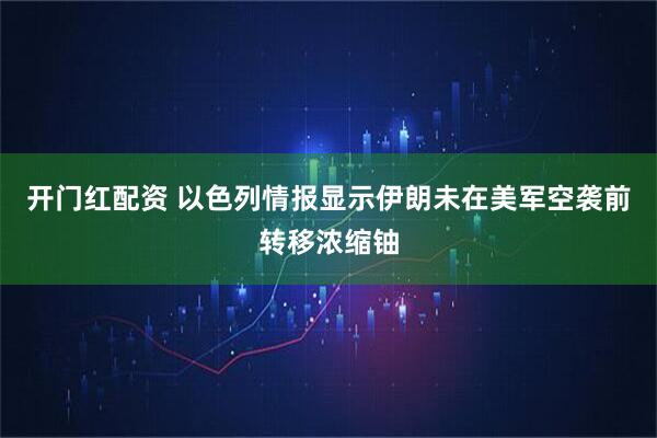 开门红配资 以色列情报显示伊朗未在美军空袭前转移浓缩铀