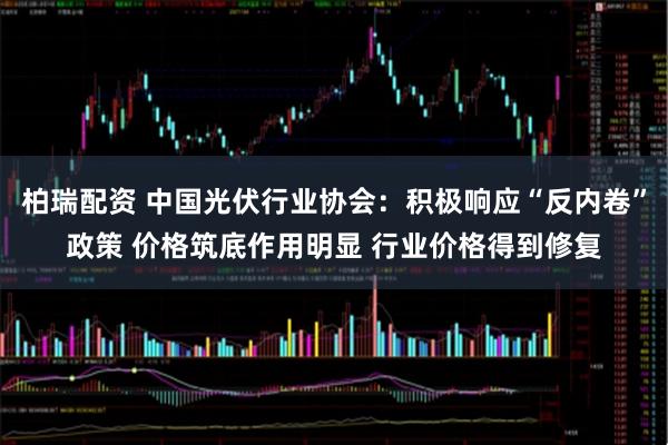 柏瑞配资 中国光伏行业协会：积极响应“反内卷”政策 价格筑底作用明显 行业价格得到修复