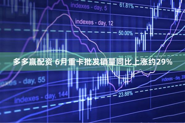 多多赢配资 6月重卡批发销量同比上涨约29%