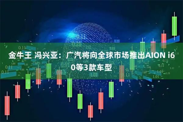 金牛王 冯兴亚：广汽将向全球市场推出AION i60等3款车型