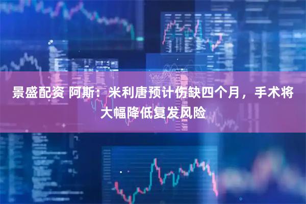 景盛配资 阿斯：米利唐预计伤缺四个月，手术将大幅降低复发风险